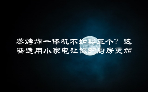 蒸烤炸一体机不如买三个？这些适用小家电让你的厨房更加高效