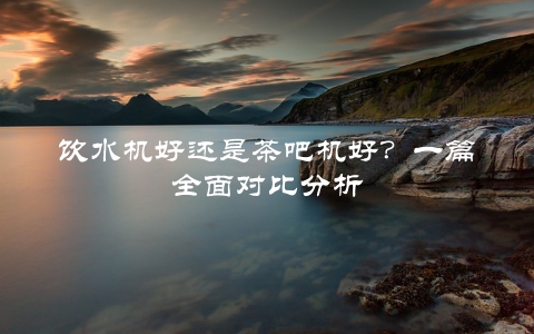 饮水机好还是茶吧机好？一篇全面对比分析
