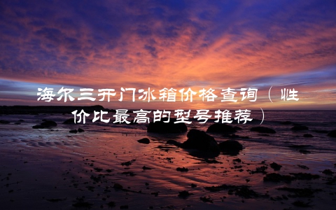 海尔三开门冰箱价格查询（性价比最高的型号推荐）