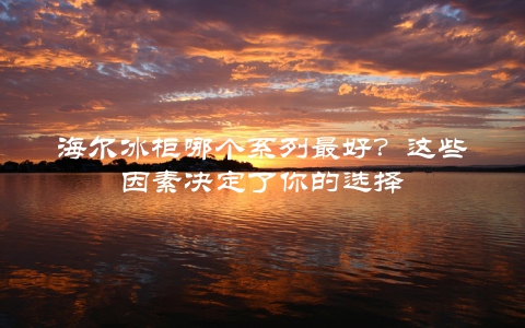 海尔冰柜哪个系列最好？这些因素决定了你的选择