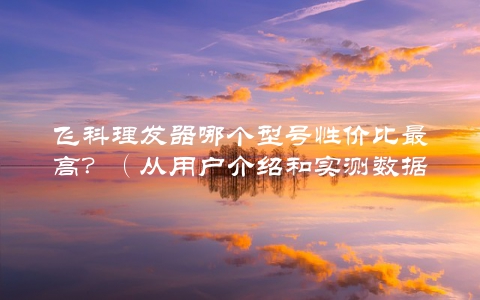 飞科理发器哪个型号性价比最高？（从用户介绍和实测数据看出最好的选择）