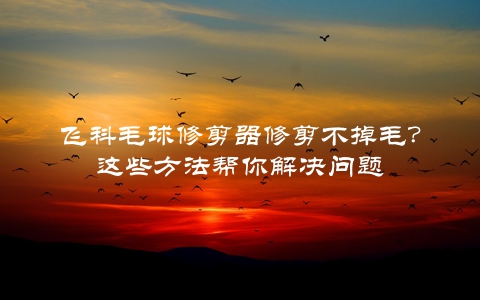 飞科毛球修剪器修剪不掉毛？这些方法帮你解决问题