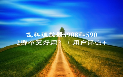 飞科理发器5908和5902哪个更好用？（用户评测+专业分析）