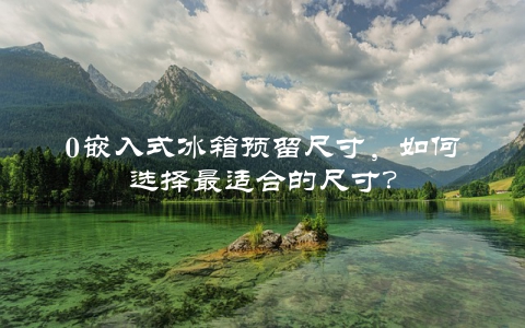 0嵌入式冰箱预留尺寸，如何选择最适合的尺寸？