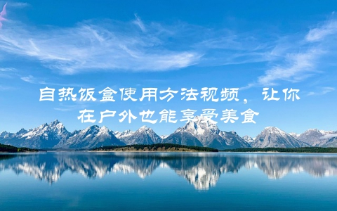 自热饭盒使用方法视频，让你在户外也能享受美食