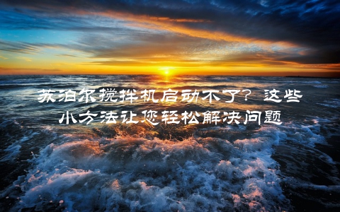 苏泊尔搅拌机启动不了？这些小方法让您轻松解决问题