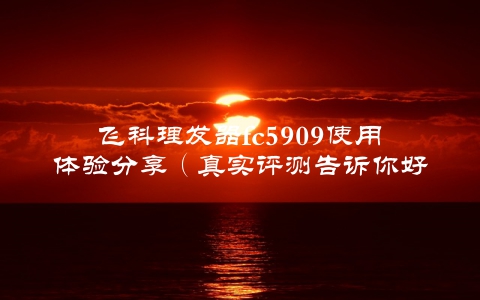 飞科理发器fc5909使用体验分享（真实评测告诉你好坏）