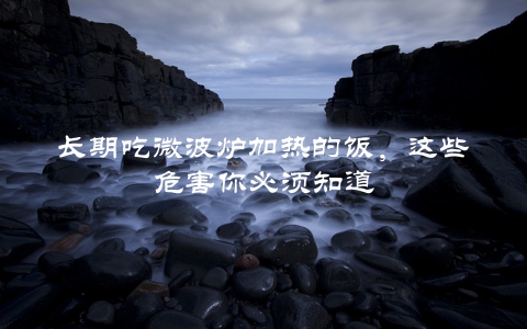 长期吃微波炉加热的饭，这些危害你必须知道