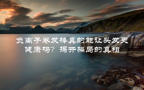 负离子卷发棒真的能让头发更健康吗？揭开骗局的真相