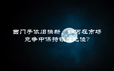 西门子依旧换新，如何在市场竞争中保持领先地位？