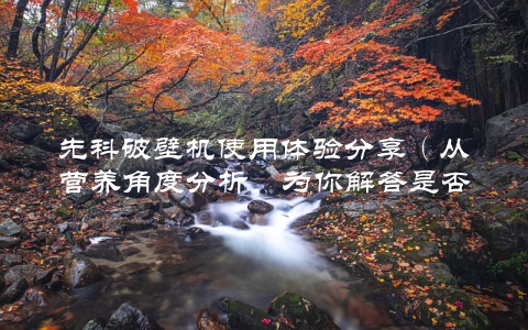 先科破壁机使用体验分享（从营养角度分析，为你解答是否值得购买）