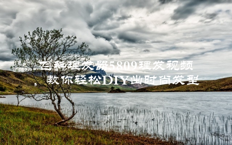飞科理发器5809理发视频，教你轻松DIY出时尚发型