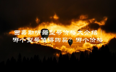 西嘉助听器型号价格大介绍（哪个型号值得购买？哪个价格最实惠？）