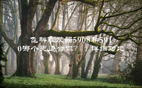 飞科理发器5908和5910哪个更适合你？（详细对比评测）