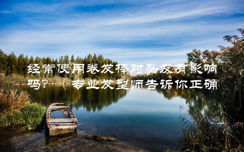 经常使用卷发棒对头发有影响吗？（专业发型师告诉你正确使用方法）