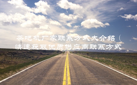 茶吧机厂家联系方式大介绍（快速获取优质供应商联系方式）