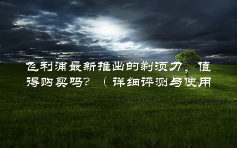 飞利浦最新推出的剃须刀，值得购买吗？（详细评测与使用心得分享）