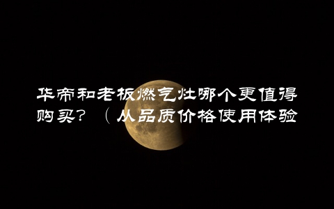 华帝和老板燃气灶哪个更值得购买？（从品质价格使用体验三方面对比分析）
