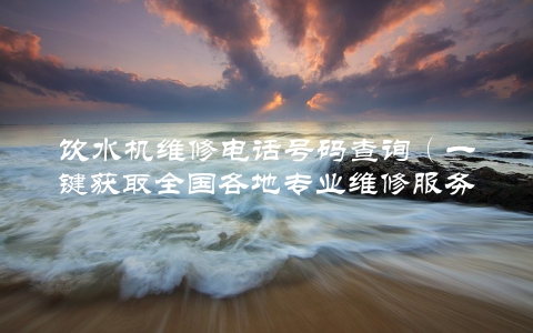 饮水机维修电话号码查询（一键获取全国各地专业维修服务）