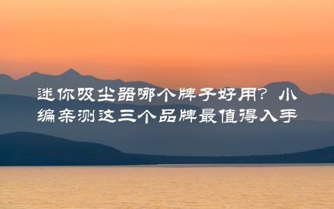 迷你吸尘器哪个牌子好用？小编亲测这三个品牌最值得入手