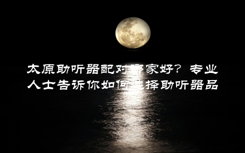 太原助听器配对哪家好？专业人士告诉你如何选择助听器品牌和型号