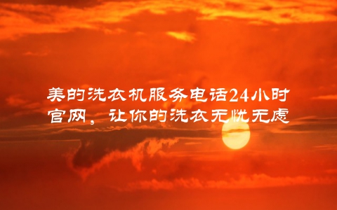 美的洗衣机服务电话24小时官网，让你的洗衣无忧无虑