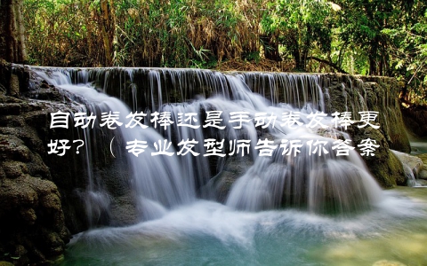 自动卷发棒还是手动卷发棒更好？（专业发型师告诉你答案）