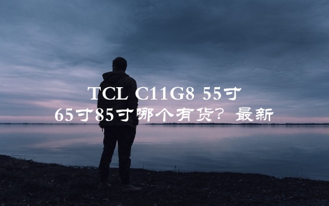 TCL C11G8 55寸65寸85寸哪个有货？最新库存情况公布