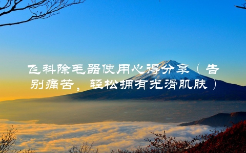 飞科除毛器使用心得分享（告别痛苦，轻松拥有光滑肌肤）