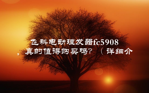飞科电动理发器fc5908，真的值得购买吗？（详细介绍告诉你答案）
