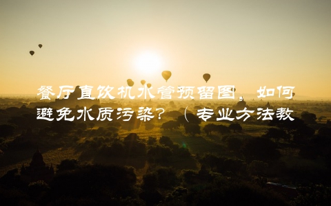 餐厅直饮机水管预留图，如何避免水质污染？（专业方法教你如何预防）