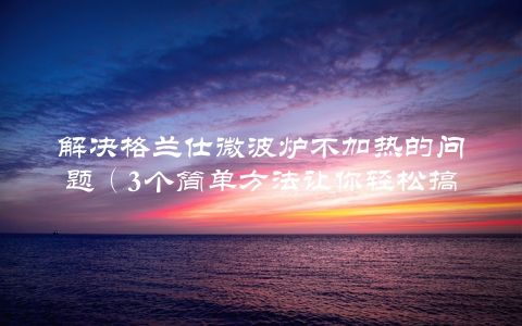 解决格兰仕微波炉不加热的问题（3个简单方法让你轻松搞定）