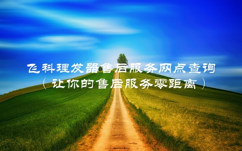 飞科理发器售后服务网点查询（让你的售后服务零距离）