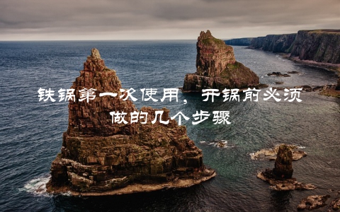 铁锅第一次使用，开锅前必须做的几个步骤