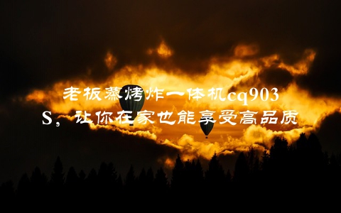 老板蒸烤炸一体机cq903S，让你在家也能享受高品质餐饮体验