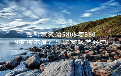 飞科理发器5808与5809有何不同？详解两款产品的优缺点