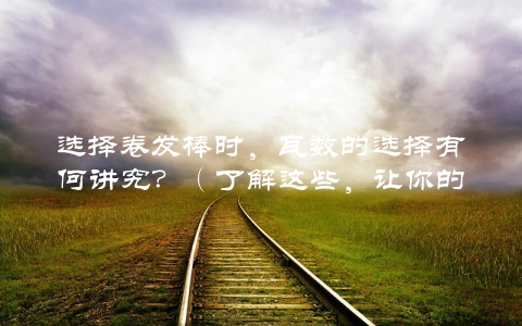 选择卷发棒时，瓦数的选择有何讲究？（了解这些，让你的卷发更加持久）