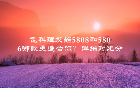 飞科理发器5808和5806哪款更适合你？详细对比分析