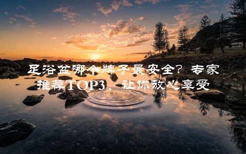足浴盆哪个牌子最安全？专家推荐TOP3，让你放心享受足浴