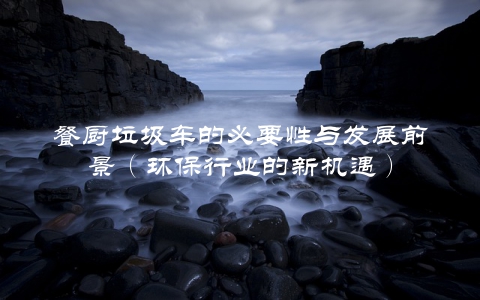 餐厨垃圾车的必要性与发展前景（环保行业的新机遇）
