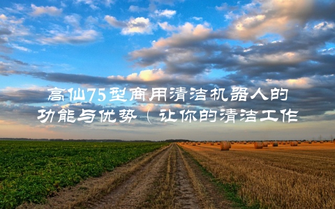 高仙75型商用清洁机器人的功能与优势（让你的清洁工作更轻松高效）