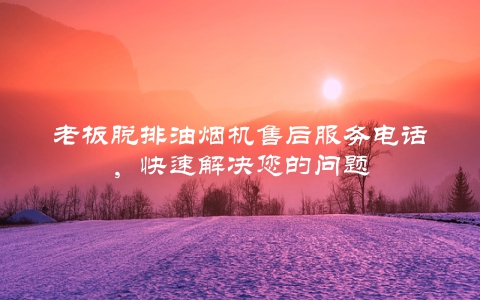 老板脱排油烟机售后服务电话，快速解决您的问题